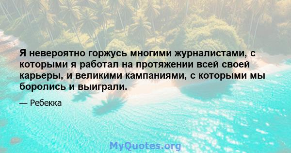 Я невероятно горжусь многими журналистами, с которыми я работал на протяжении всей своей карьеры, и великими кампаниями, с которыми мы боролись и выиграли.