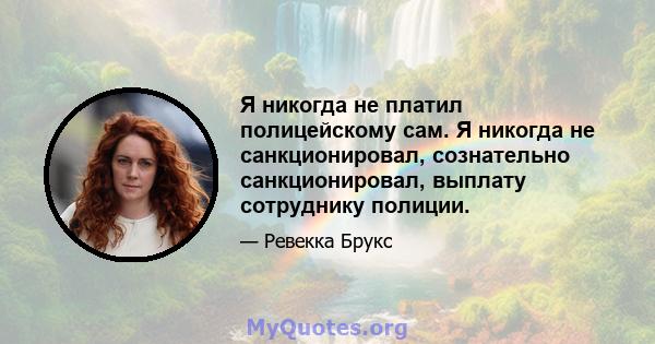 Я никогда не платил полицейскому сам. Я никогда не санкционировал, сознательно санкционировал, выплату сотруднику полиции.