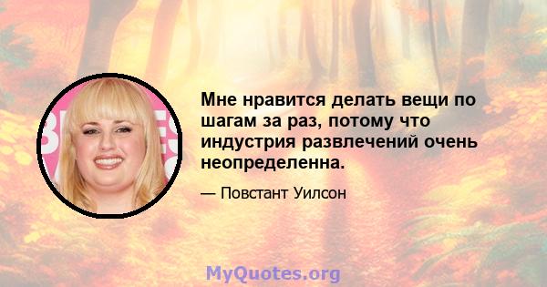 Мне нравится делать вещи по шагам за раз, потому что индустрия развлечений очень неопределенна.