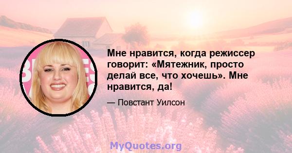 Мне нравится, когда режиссер говорит: «Мятежник, просто делай все, что хочешь». Мне нравится, да!