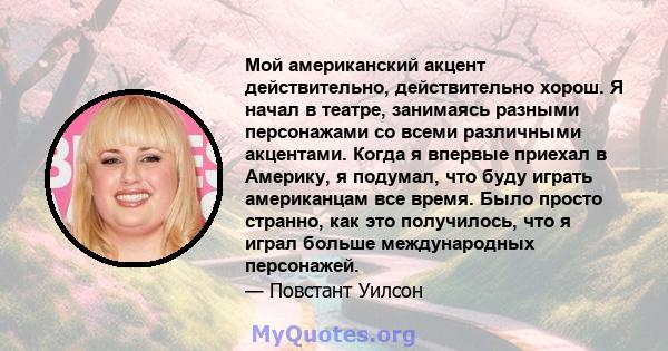 Мой американский акцент действительно, действительно хорош. Я начал в театре, занимаясь разными персонажами со всеми различными акцентами. Когда я впервые приехал в Америку, я подумал, что буду играть американцам все