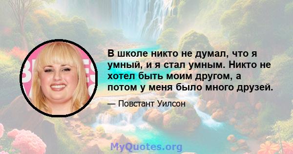 В школе никто не думал, что я умный, и я стал умным. Никто не хотел быть моим другом, а потом у меня было много друзей.