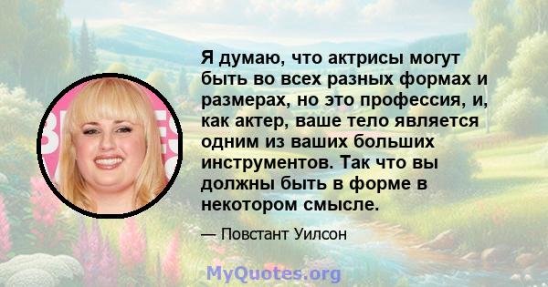 Я думаю, что актрисы могут быть во всех разных формах и размерах, но это профессия, и, как актер, ваше тело является одним из ваших больших инструментов. Так что вы должны быть в форме в некотором смысле.