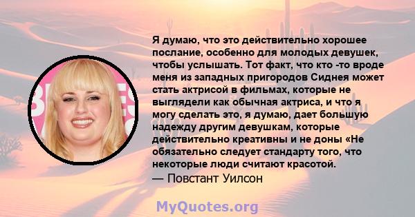 Я думаю, что это действительно хорошее послание, особенно для молодых девушек, чтобы услышать. Тот факт, что кто -то вроде меня из западных пригородов Сиднея может стать актрисой в фильмах, которые не выглядели как