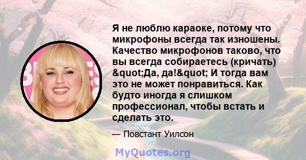 Я не люблю караоке, потому что микрофоны всегда так изношены. Качество микрофонов таково, что вы всегда собираетесь (кричать) "Да, да!" И тогда вам это не может понравиться. Как будто иногда я слишком