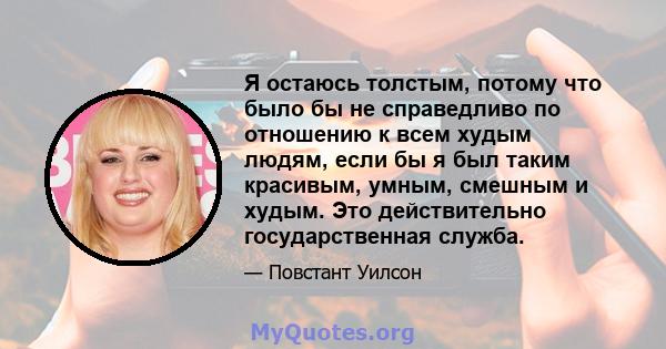 Я остаюсь толстым, потому что было бы не справедливо по отношению к всем худым людям, если бы я был таким красивым, умным, смешным и худым. Это действительно государственная служба.