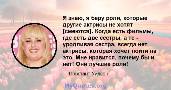 Я знаю, я беру роли, которые другие актрисы не хотят [смеются]. Когда есть фильмы, где есть две сестры, а те - уродливая сестра, всегда нет актрисы, которая хочет пойти на это. Мне нравится, почему бы и нет! Они лучшие