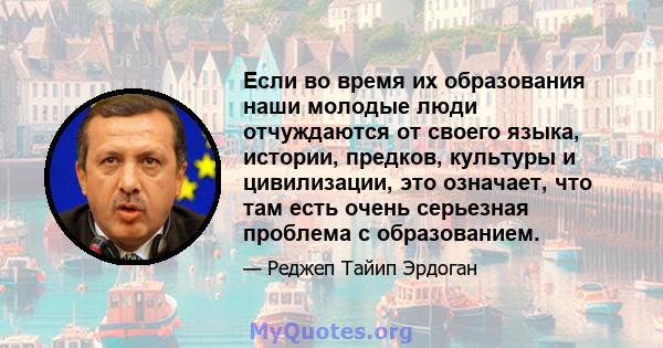 Если во время их образования наши молодые люди отчуждаются от своего языка, истории, предков, культуры и цивилизации, это означает, что там есть очень серьезная проблема с образованием.