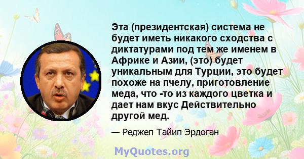 Эта (президентская) система не будет иметь никакого сходства с диктатурами под тем же именем в Африке и Азии, (это) будет уникальным для Турции, это будет похоже на пчелу, приготовление меда, что -то из каждого цветка и 