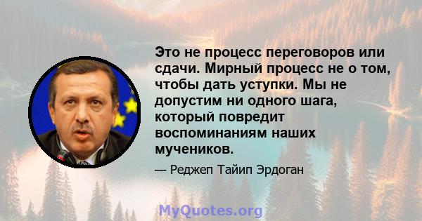 Это не процесс переговоров или сдачи. Мирный процесс не о том, чтобы дать уступки. Мы не допустим ни одного шага, который повредит воспоминаниям наших мучеников.