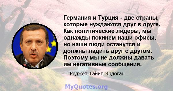 Германия и Турция - две страны, которые нуждаются друг в друге. Как политические лидеры, мы однажды покинем наши офисы, но наши люди останутся и должны ладить друг с другом. Поэтому мы не должны давать им негативные