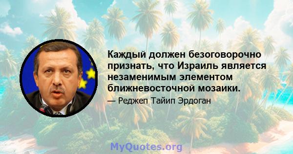 Каждый должен безоговорочно признать, что Израиль является незаменимым элементом ближневосточной мозаики.