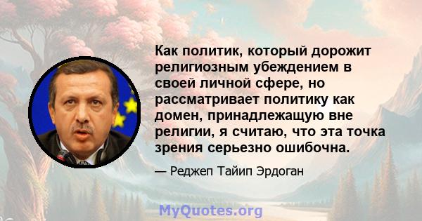 Как политик, который дорожит религиозным убеждением в своей личной сфере, но рассматривает политику как домен, принадлежащую вне религии, я считаю, что эта точка зрения серьезно ошибочна.