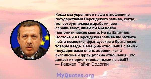 Когда мы укрепляем наши отношения с государствами Персидского залива, когда мы сотрудничаем с арабами, все спрашивают, ищем ли мы новое геополитическое место. Но на Ближнем Востоке и в Персидском заливе вы можете найти