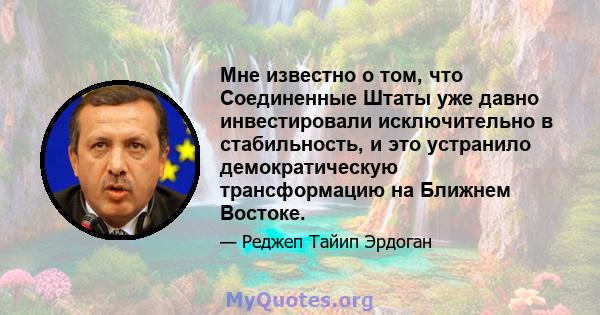 Мне известно о том, что Соединенные Штаты уже давно инвестировали исключительно в стабильность, и это устранило демократическую трансформацию на Ближнем Востоке.