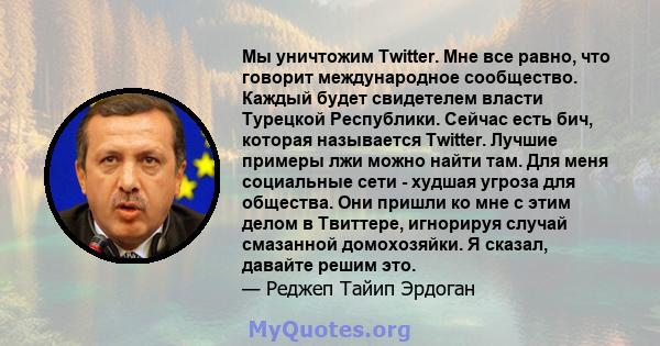 Мы уничтожим Twitter. Мне все равно, что говорит международное сообщество. Каждый будет свидетелем власти Турецкой Республики. Сейчас есть бич, которая называется Twitter. Лучшие примеры лжи можно найти там. Для меня