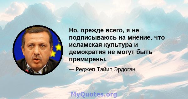 Но, прежде всего, я не подписываюсь на мнение, что исламская культура и демократия не могут быть примирены.