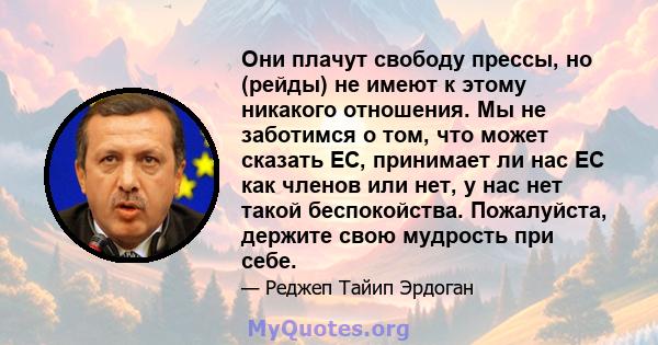 Они плачут свободу прессы, но (рейды) не имеют к этому никакого отношения. Мы не заботимся о том, что может сказать ЕС, принимает ли нас ЕС как членов или нет, у нас нет такой беспокойства. Пожалуйста, держите свою