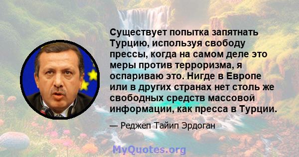 Существует попытка запятнать Турцию, используя свободу прессы, когда на самом деле это меры против терроризма, я оспариваю это. Нигде в Европе или в других странах нет столь же свободных средств массовой информации, как 