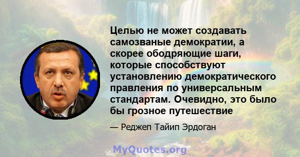 Целью не может создавать самозваные демократии, а скорее ободряющие шаги, которые способствуют установлению демократического правления по универсальным стандартам. Очевидно, это было бы грозное путешествие