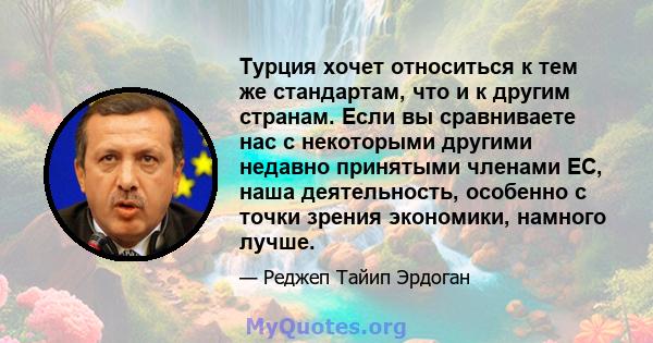 Турция хочет относиться к тем же стандартам, что и к другим странам. Если вы сравниваете нас с некоторыми другими недавно принятыми членами ЕС, наша деятельность, особенно с точки зрения экономики, намного лучше.