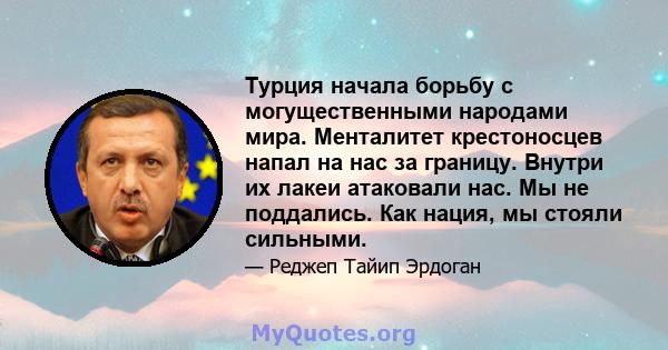 Турция начала борьбу с могущественными народами мира. Менталитет крестоносцев напал на нас за границу. Внутри их лакеи атаковали нас. Мы не поддались. Как нация, мы стояли сильными.