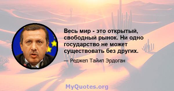 Весь мир - это открытый, свободный рынок. Ни одно государство не может существовать без других.