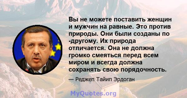 Вы не можете поставить женщин и мужчин на равные. Это против природы. Они были созданы по -другому. Их природа отличается. Она не должна громко смеяться перед всем миром и всегда должна сохранять свою порядочность.