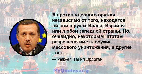 Я против ядерного оружия, независимо от того, находятся ли они в руках Ирана, Израиля или любой западной страны. Но, очевидно, некоторым штатам разрешено иметь оружие массового уничтожения, а другие - нет.