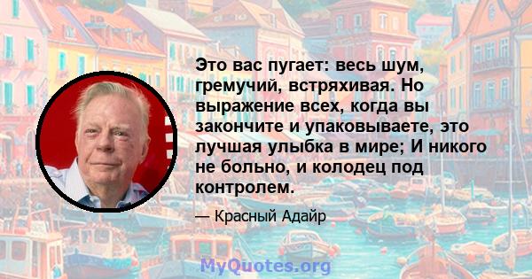 Это вас пугает: весь шум, гремучий, встряхивая. Но выражение всех, когда вы закончите и упаковываете, это лучшая улыбка в мире; И никого не больно, и колодец под контролем.