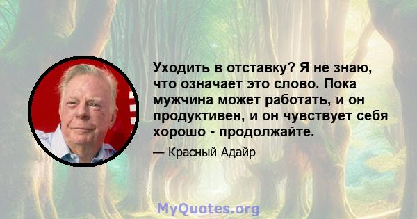 Уходить в отставку? Я не знаю, что означает это слово. Пока мужчина может работать, и он продуктивен, и он чувствует себя хорошо - продолжайте.