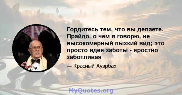 Гордитесь тем, что вы делаете. Прайдо, о чем я говорю, не высокомерный пыхкий вид; это просто идея заботы - яростно заботливая