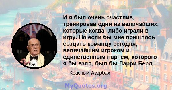 И я был очень счастлив, тренировав одни из величайших, которые когда -либо играли в игру. Но если бы мне пришлось создать команду сегодня, величайшим игроком и единственным парнем, которого я бы взял, был бы Ларри Берд.