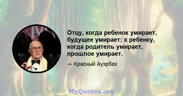 Отцу, когда ребенок умирает, будущее умирает; к ребенку, когда родитель умирает, прошлое умирает.