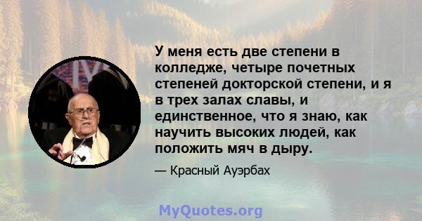 У меня есть две степени в колледже, четыре почетных степеней докторской степени, и я в трех залах славы, и единственное, что я знаю, как научить высоких людей, как положить мяч в дыру.