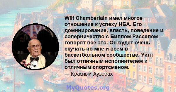 Wilt Chamberlain имел многое отношение к успеху НБА. Его доминирование, власть, поведение и соперничество с Биллом Расселом говорят все это. Он будет очень скучать по мне и всем в баскетбольном сообществе. Уилт был