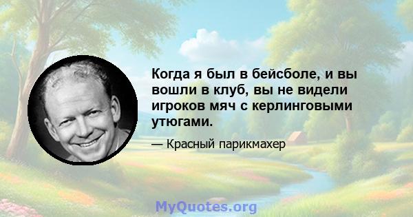 Когда я был в бейсболе, и вы вошли в клуб, вы не видели игроков мяч с керлинговыми утюгами.