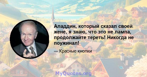 Аладдин, который сказал своей жене, я знаю, что это не лампа, продолжайте тереть! Никогда не поужинал!