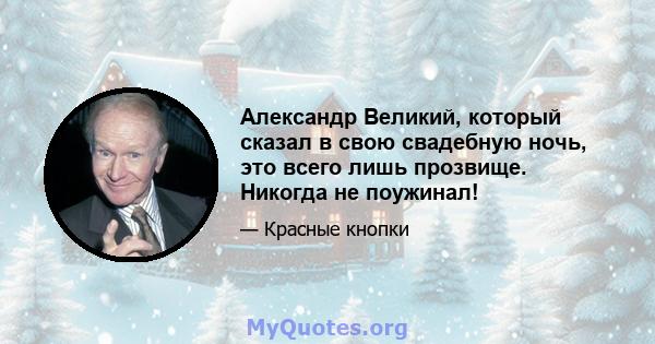 Александр Великий, который сказал в свою свадебную ночь, это всего лишь прозвище. Никогда не поужинал!