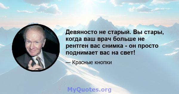 Девяносто не старый. Вы стары, когда ваш врач больше не рентген вас снимка - он просто поднимает вас на свет!