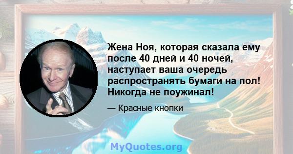 Жена Ноя, которая сказала ему после 40 дней и 40 ночей, наступает ваша очередь распространять бумаги на пол! Никогда не поужинал!