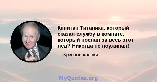 Капитан Титаника, который сказал службу в комнате, который послал за весь этот лед? Никогда не поужинал!