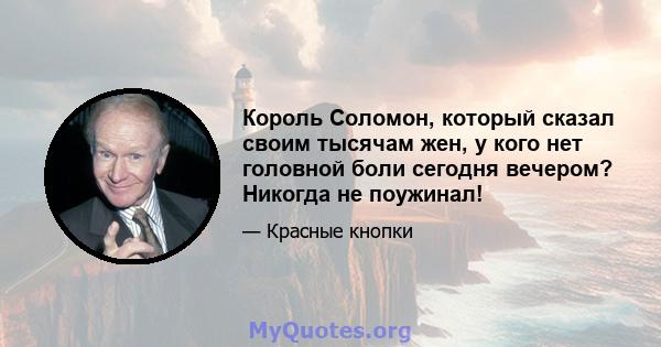 Король Соломон, который сказал своим тысячам жен, у кого нет головной боли сегодня вечером? Никогда не поужинал!