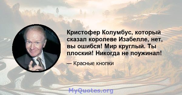 Кристофер Колумбус, который сказал королеве Изабелле, нет, вы ошибся! Мир круглый. Ты плоский! Никогда не поужинал!