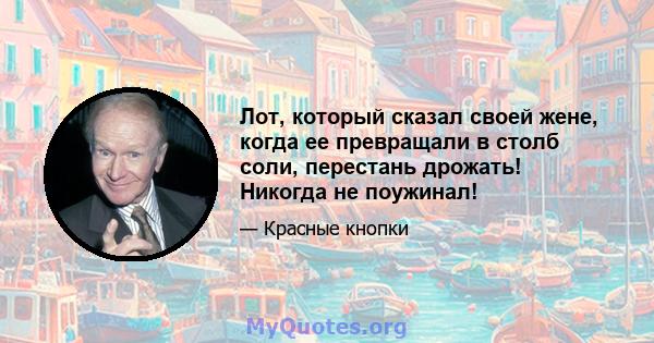 Лот, который сказал своей жене, когда ее превращали в столб соли, перестань дрожать! Никогда не поужинал!