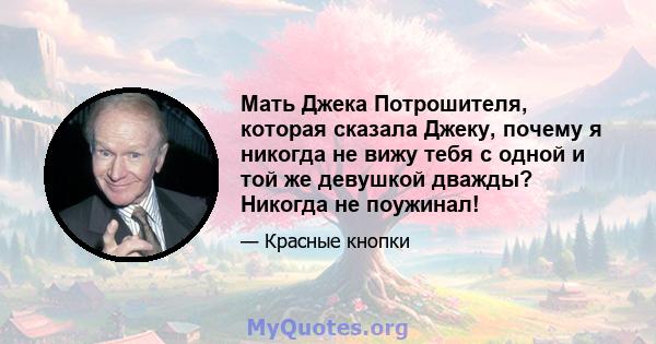 Мать Джека Потрошителя, которая сказала Джеку, почему я никогда не вижу тебя с одной и той же девушкой дважды? Никогда не поужинал!