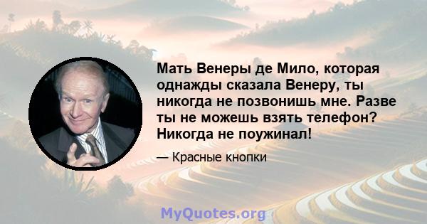 Мать Венеры де Мило, которая однажды сказала Венеру, ты никогда не позвонишь мне. Разве ты не можешь взять телефон? Никогда не поужинал!