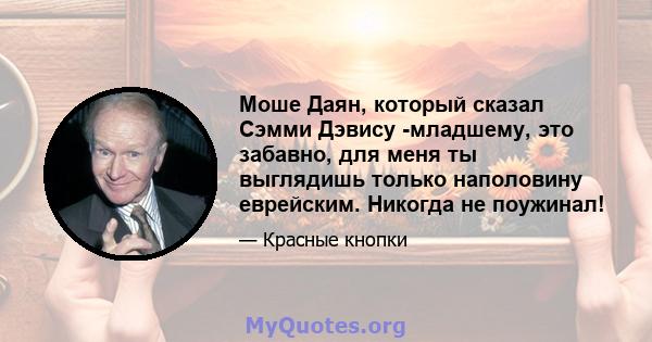 Моше Даян, который сказал Сэмми Дэвису -младшему, это забавно, для меня ты выглядишь только наполовину еврейским. Никогда не поужинал!