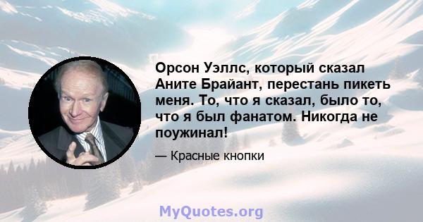 Орсон Уэллс, который сказал Аните Брайант, перестань пикеть меня. То, что я сказал, было то, что я был фанатом. Никогда не поужинал!