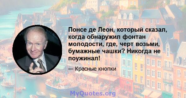 Понсе де Леон, который сказал, когда обнаружил фонтан молодости, где, черт возьми, бумажные чашки? Никогда не поужинал!